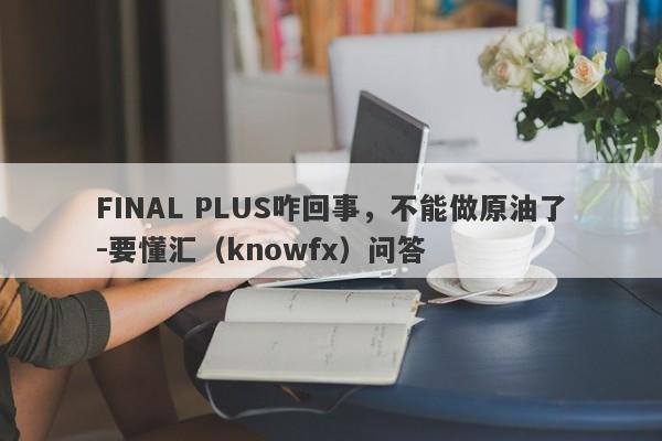 FINAL PLUS咋回事，不能做原油了-要懂汇（knowfx）问答