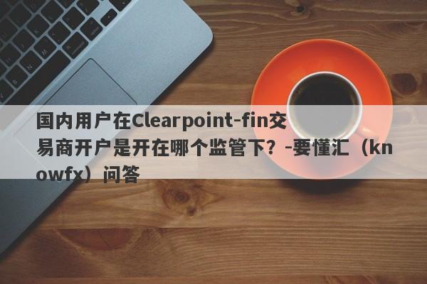 国内用户在Clearpoint-fin交易商开户是开在哪个监管下？-要懂汇（knowfx）问答