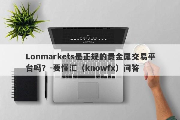 Lonmarkets是正规的贵金属交易平台吗？-要懂汇（knowfx）问答