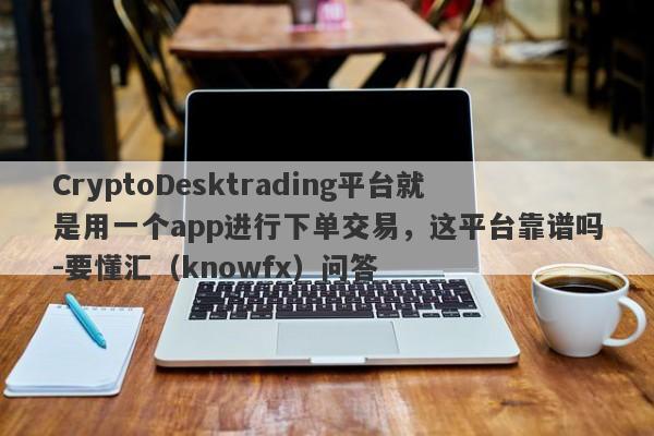 CryptoDesktrading平台就是用一个app进行下单交易，这平台靠谱吗-要懂汇（knowfx）问答