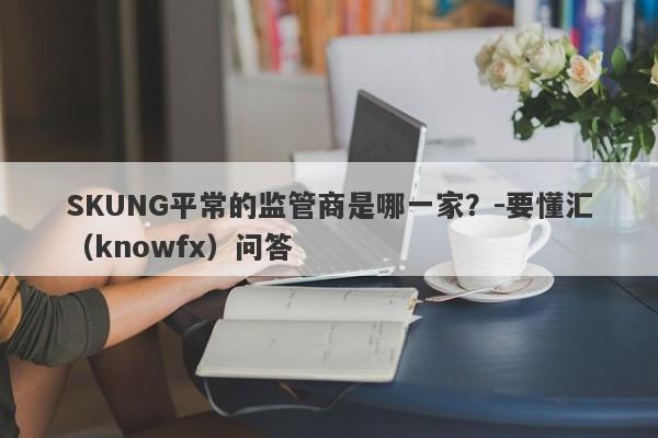 SKUNG平常的监管商是哪一家？-要懂汇（knowfx）问答