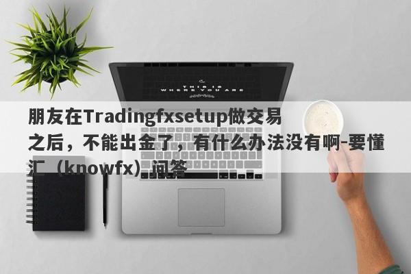 朋友在Tradingfxsetup做交易之后，不能出金了，有什么办法没有啊-要懂汇（knowfx）问答