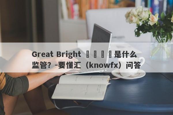 Great Bright 偉輝國際是什么监管？-要懂汇（knowfx）问答