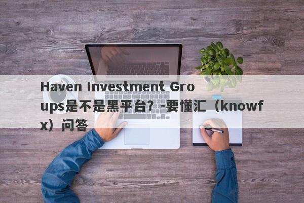 Haven Investment Groups是不是黑平台？-要懂汇（knowfx）问答