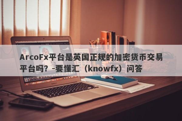 ArcoFx平台是英国正规的加密货币交易平台吗？-要懂汇（knowfx）问答