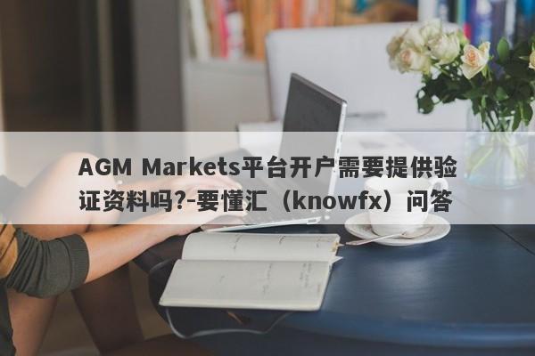 AGM Markets平台开户需要提供验证资料吗?-要懂汇（knowfx）问答