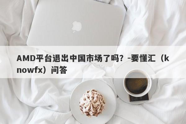 AMD平台退出中国市场了吗？-要懂汇（knowfx）问答