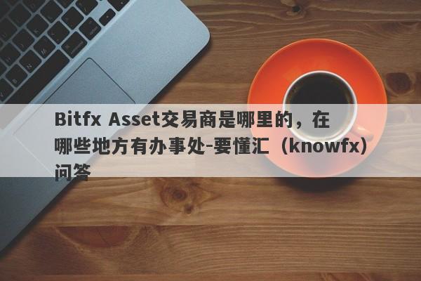 Bitfx Asset交易商是哪里的，在哪些地方有办事处-要懂汇（knowfx）问答