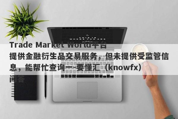 Trade Market World平台提供金融衍生品交易服务，但未提供受监管信息，能帮忙查询一-要懂汇（knowfx）问答