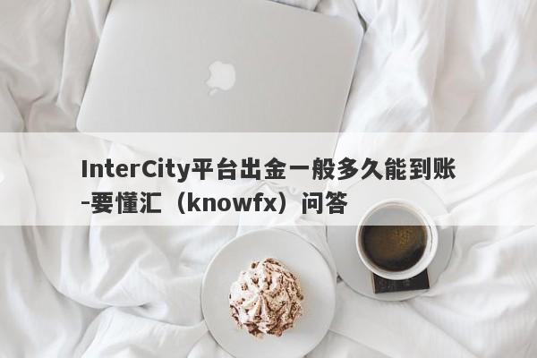 InterCity平台出金一般多久能到账-要懂汇（knowfx）问答