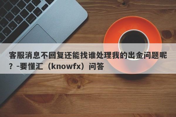 客服消息不回复还能找谁处理我的出金问题呢？-要懂汇（knowfx）问答