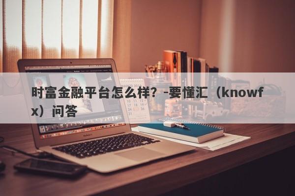 时富金融平台怎么样？-要懂汇（knowfx）问答