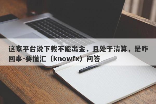 这家平台说下载不能出金，且处于清算，是咋回事-要懂汇（knowfx）问答