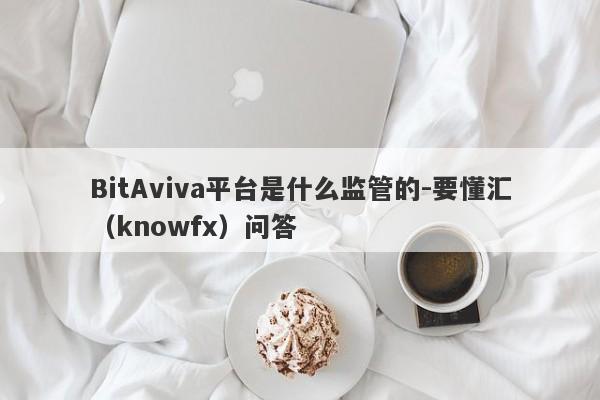 BitAviva平台是什么监管的-要懂汇（knowfx）问答