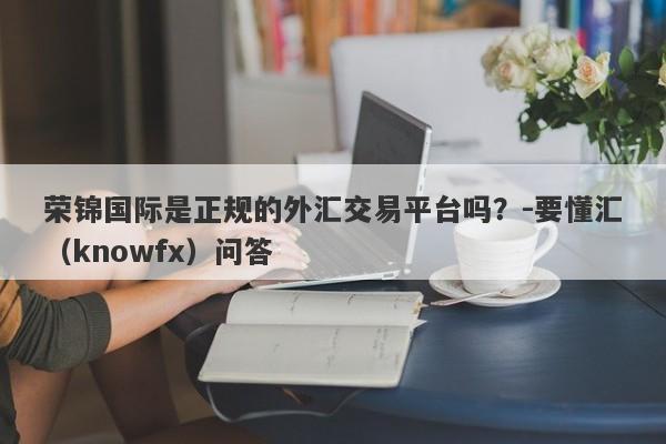 荣锦国际是正规的外汇交易平台吗？-要懂汇（knowfx）问答