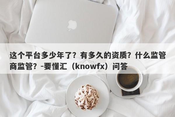 这个平台多少年了？有多久的资质？什么监管商监管？-要懂汇（knowfx）问答