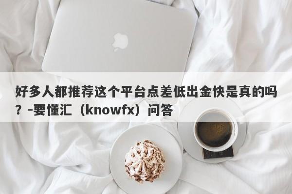 好多人都推荐这个平台点差低出金快是真的吗？-要懂汇（knowfx）问答