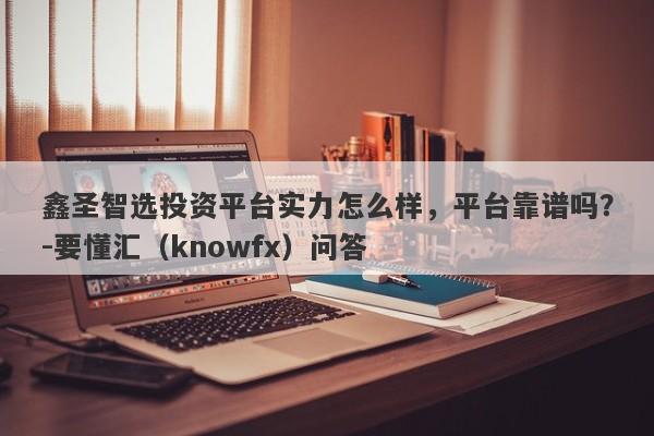 鑫圣智选投资平台实力怎么样，平台靠谱吗？-要懂汇（knowfx）问答