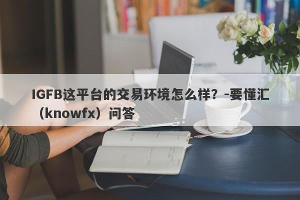 IGFB这平台的交易环境怎么样？-要懂汇（knowfx）问答