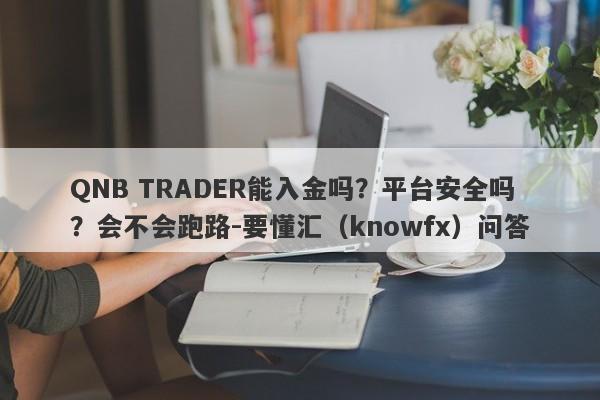 QNB TRADER能入金吗？平台安全吗？会不会跑路-要懂汇（knowfx）问答