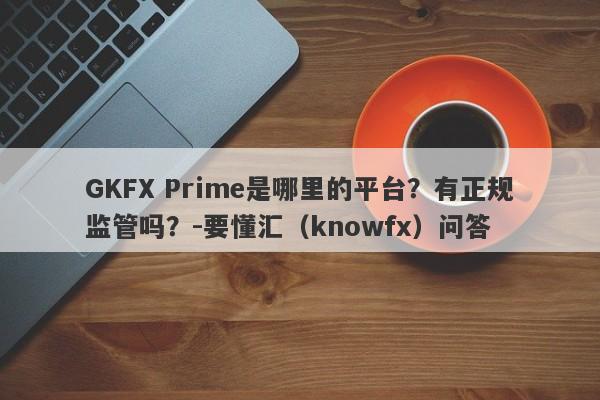 GKFX Prime是哪里的平台？有正规监管吗？-要懂汇（knowfx）问答