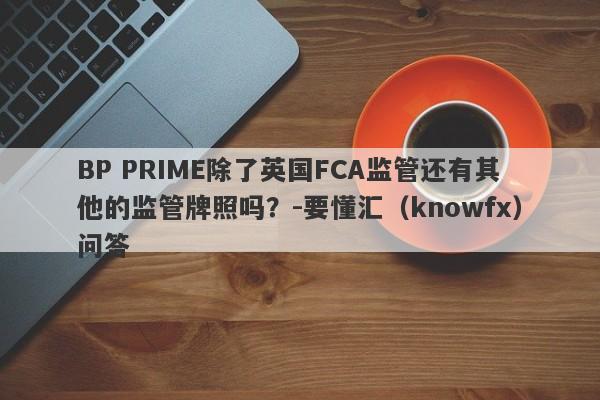 BP PRIME除了英国FCA监管还有其他的监管牌照吗？-要懂汇（knowfx）问答