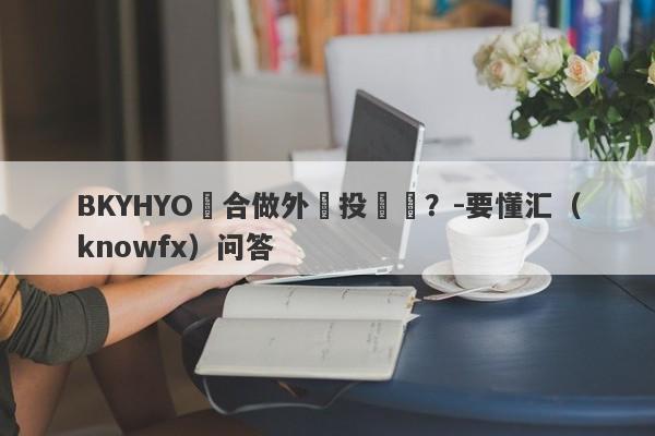 BKYHYO適合做外匯投資嗎？-要懂汇（knowfx）问答