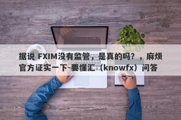 据说 FXIM没有监管，是真的吗？，麻烦官方证实一下-要懂汇（knowfx）问答