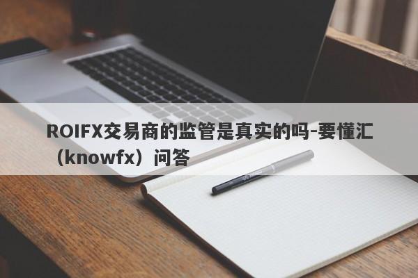 ROIFX交易商的监管是真实的吗-要懂汇（knowfx）问答