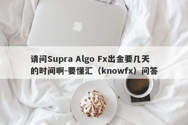 请问Supra Algo Fx出金要几天的时间啊-要懂汇（knowfx）问答