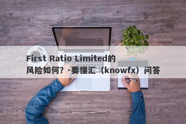 First Ratio Limited的风险如何？-要懂汇（knowfx）问答