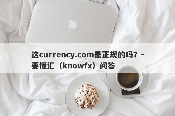 这currency.com是正规的吗？-要懂汇（knowfx）问答