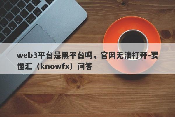 web3平台是黑平台吗，官网无法打开-要懂汇（knowfx）问答