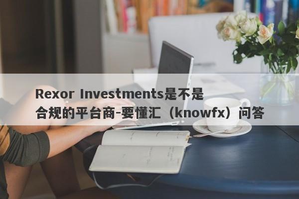 Rexor Investments是不是合规的平台商-要懂汇（knowfx）问答