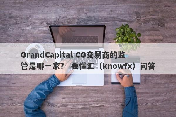 GrandCapital CG交易商的监管是哪一家？-要懂汇（knowfx）问答