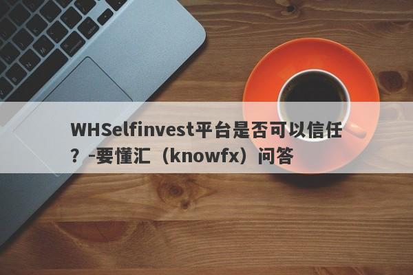 WHSelfinvest平台是否可以信任？-要懂汇（knowfx）问答