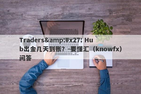 Traders&#x27; Hub出金几天到账？-要懂汇（knowfx）问答