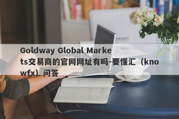 Goldway Global Markets交易商的官网网址有吗-要懂汇（knowfx）问答