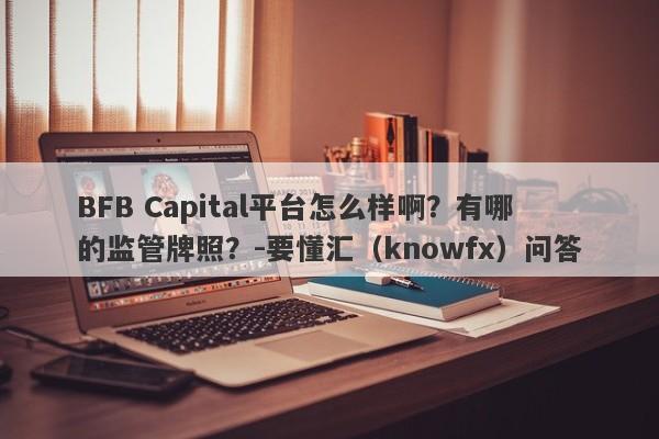 BFB Capital平台怎么样啊？有哪的监管牌照？-要懂汇（knowfx）问答