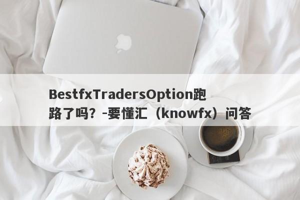 BestfxTradersOption跑路了吗？-要懂汇（knowfx）问答