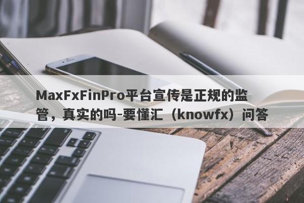 MaxFxFinPro平台宣传是正规的监管，真实的吗-要懂汇（knowfx）问答