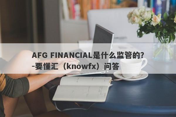 AFG FINANCIAL是什么监管的？-要懂汇（knowfx）问答