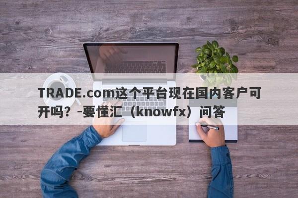 TRADE.com这个平台现在国内客户可开吗？-要懂汇（knowfx）问答