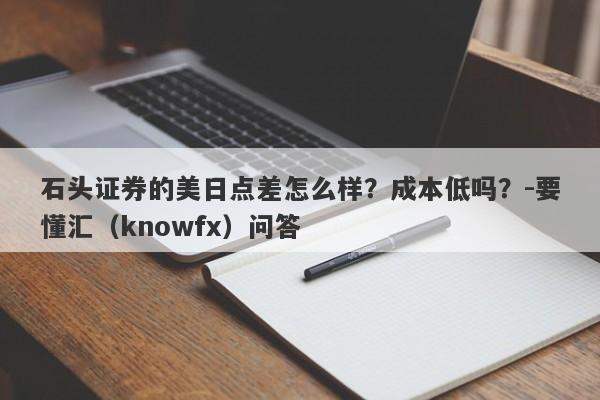 石头证券的美日点差怎么样？成本低吗？-要懂汇（knowfx）问答