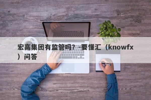 宏高集团有监管吗？-要懂汇（knowfx）问答