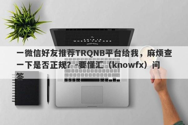 一微信好友推荐TRQNB平台给我，麻烦查一下是否正规？-要懂汇（knowfx）问答