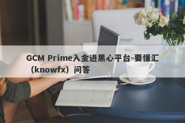 GCM Prime入金进黑心平台-要懂汇（knowfx）问答