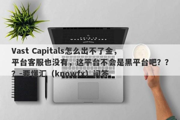 Vast Capitals怎么出不了金，平台客服也没有，这平台不会是黑平台吧？？？-要懂汇（knowfx）问答