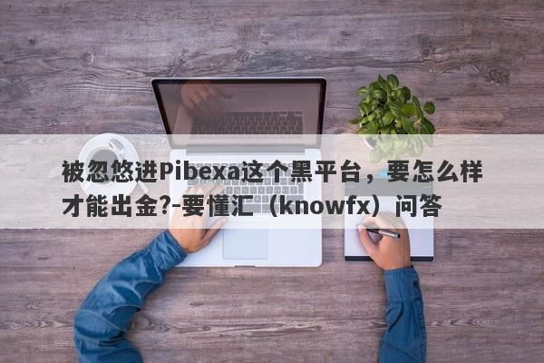 被忽悠进Pibexa这个黑平台，要怎么样才能出金?-要懂汇（knowfx）问答