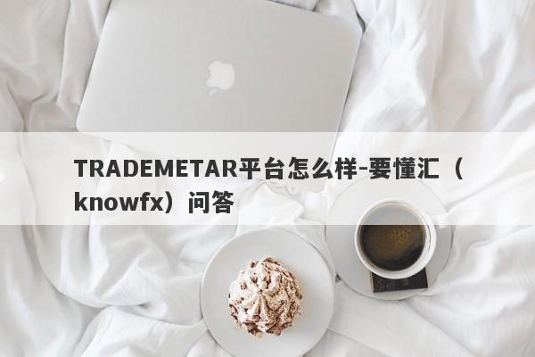 TRADEMETAR平台怎么样-要懂汇（knowfx）问答